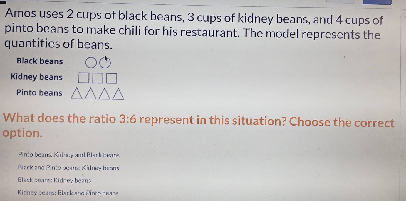 Amos uses 2 cups of black beans, 3 cups of kidney beans, and 4 cups of
pinto beans to make chili for his restaurant. The model represents the
quantities of beans.
Black beans
Kidney beans
Pinto beans
What does the ratio 3:6 represent in this situation? Choose the correct
option.
Pinto beans: Kidney and Black beans
Black and Pinto beans: Kidney beans
Black beans: Kidney beans
Kidney beans: Black and Pinto beans