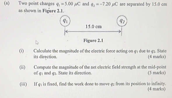 Two point charges q_1=5.00mu C and q_2=-7.20mu C are separated by 15.0 cm
as shown in Figure 2.1. 
(i) Calculate the magnitude of the electric force acting on q1 due to q2. State 
its direction. (4 marks) 
(ii) Compute the magnitude of the net electric field strength at the mid-point 
of q1 and q2. State its direction. (5 marks) 
(iii) If q1 is fixed, find the work done to move q2 from its position to infinity. 
(4 marks)