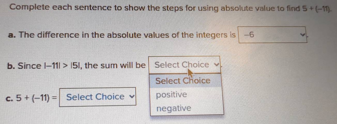 Complete each sentence to show the steps for using absolute value to find 5+(-11). 
a. The difference in the absolute values of the integers is -6
b. Since |-11|>|5| , the sum will be Select Choice 
Select Choice 
C. 5+(-11)= Select Choice positive 
negative