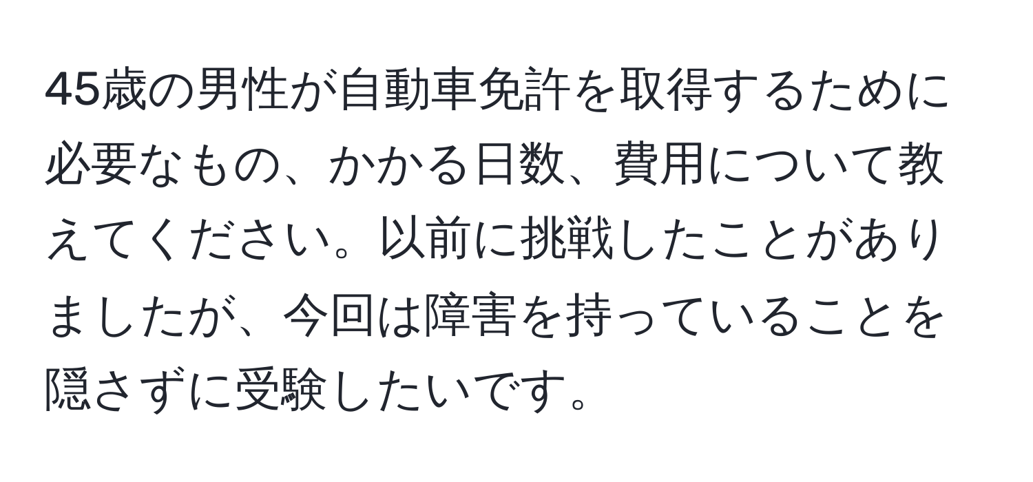 45歳の男性が自動車免許を取得するために必要なもの、かかる日数、費用について教えてください。以前に挑戦したことがありましたが、今回は障害を持っていることを隠さずに受験したいです。