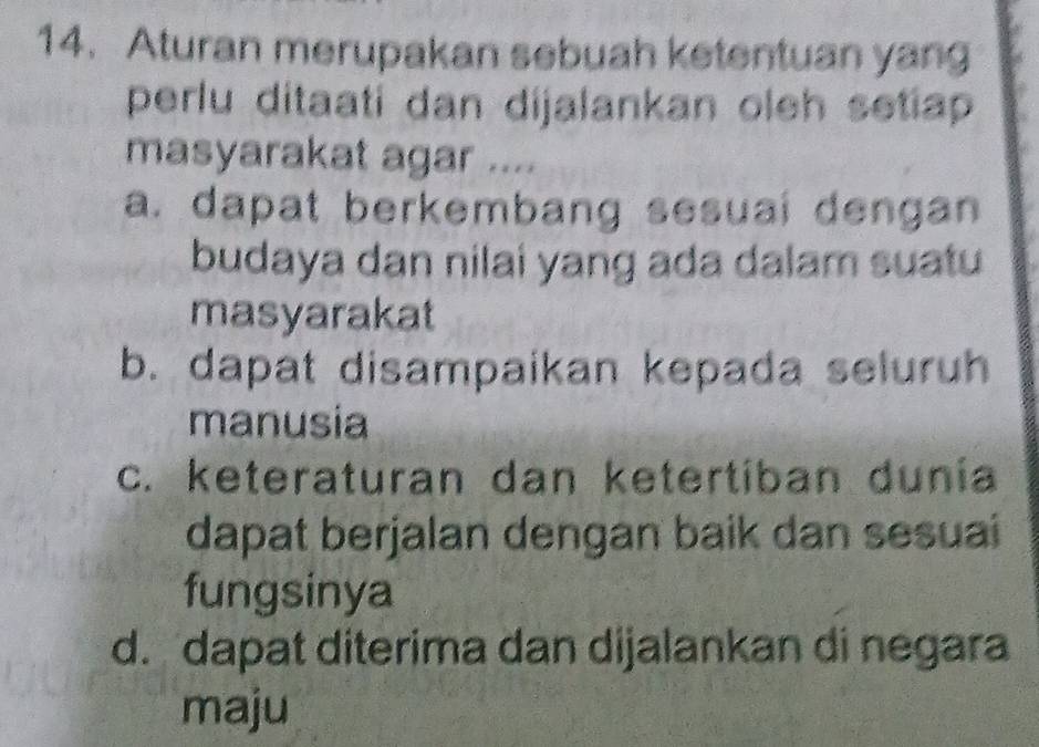 Aturan merupakan sebuah ketentuan yang
perlu ditaati dan dijalankan oleh setiap 
masyarakat agar ....
a. dapat berkembang sesuai dengan
budaya dan nilai yang ada dalam suatu
masyarakat
b. dapat disampaikan kepada seluruh
manusia
c. keteraturan dan ketertíban dunia
dapat berjalan dengan baik dan sesuai
fungsinya
d. dapat diterima dan dijalankan di negara
maju