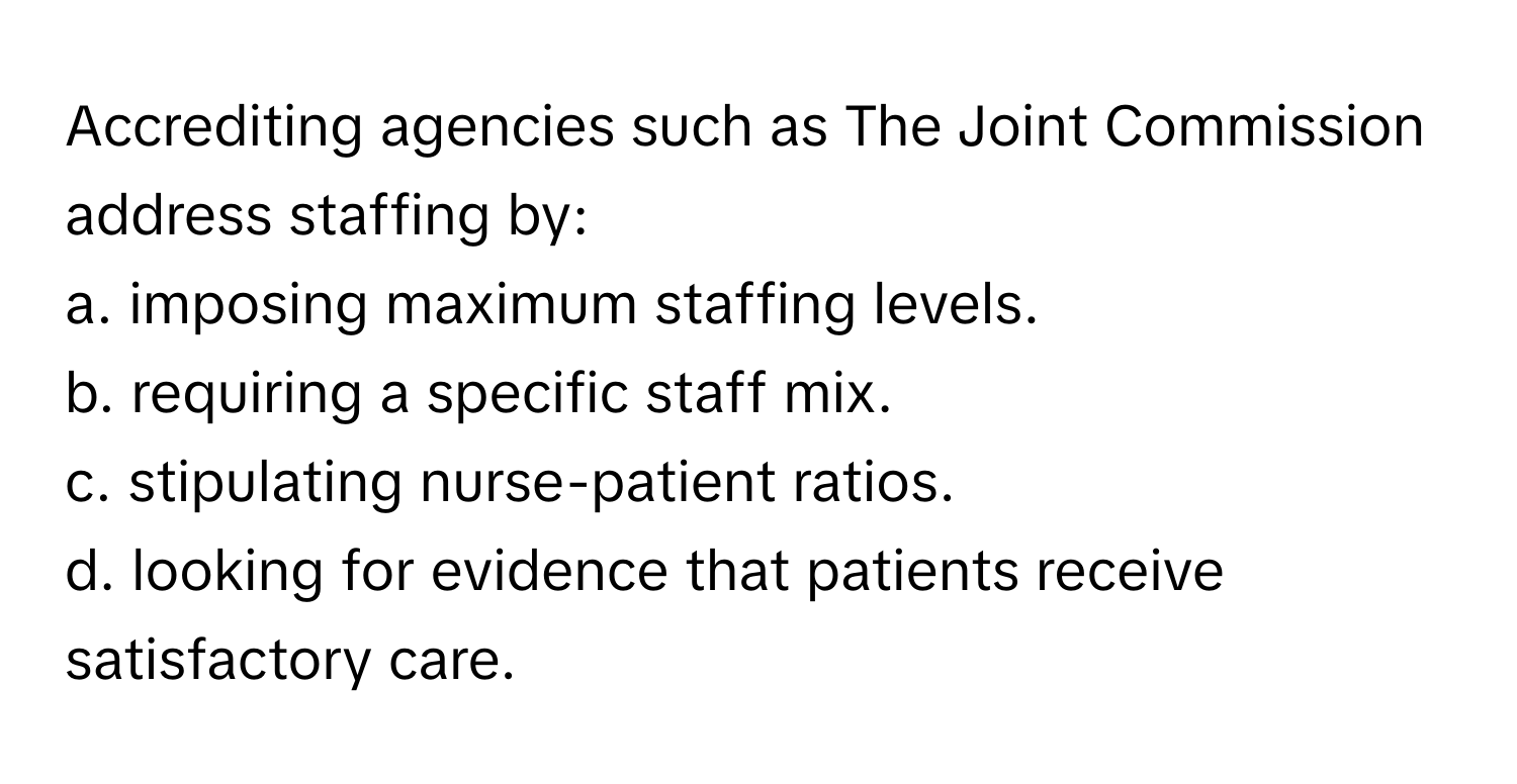 Accrediting agencies such as The Joint Commission address staffing by:

a. imposing maximum staffing levels.
b. requiring a specific staff mix.
c. stipulating nurse-patient ratios.
d. looking for evidence that patients receive satisfactory care.