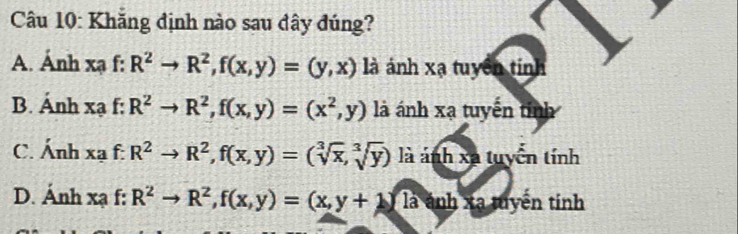 Khăng định nào sau dây đúng?
A. Ảnh xạ f: R^2to R^2, f(x,y)=(y,x) là ảnh xạ tuyên tính
B. Ánh xạ f: R^2to R^2, f(x,y)=(x^2,y) là ánh xạ tuyến tỉnh
C. Ánh xạ f: R^2to R^2, f(x,y)=(sqrt[3](x),sqrt[3](y)) là ảnh xã tuyển tính
D. Ánh xạ f: R^2to R^2, f(x,y)=(x,y+1)widehat l,y+ ánh xạ tuyến tính