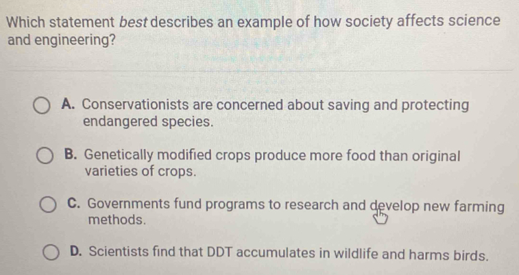 Which statement best describes an example of how society affects science
and engineering?
A. Conservationists are concerned about saving and protecting
endangered species.
B. Genetically modified crops produce more food than original
varieties of crops.
C. Governments fund programs to research and develop new farming
methods.
D. Scientists find that DDT accumulates in wildlife and harms birds.