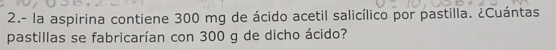 2.- la aspirina contiene 300 mg de ácido acetil salicílico por pastilla. ¿Cuántas 
pastillas se fabricarían con 300 g de dicho ácido?