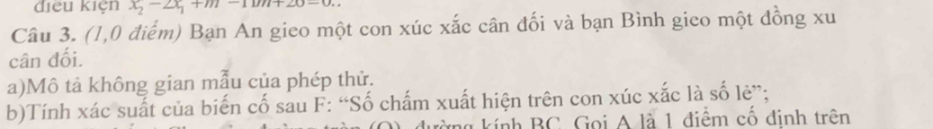 điều kiện x_2-2x_1+m-1mn+20-0. 
Câu 3. (1,0 điểm) Bạn An gieo một con xúc xắc cân đối và bạn Bình gieo một đồng xu 
cân đối. 
a)Mô tả không gian mẫu của phép thử. 
b)Tính xác suất của biến cố sau F: “Số chấm xuất hiện trên con xúc xắc là số lè”; 
ứng kính BC. Gọi A là 1 điểm cổ định trên