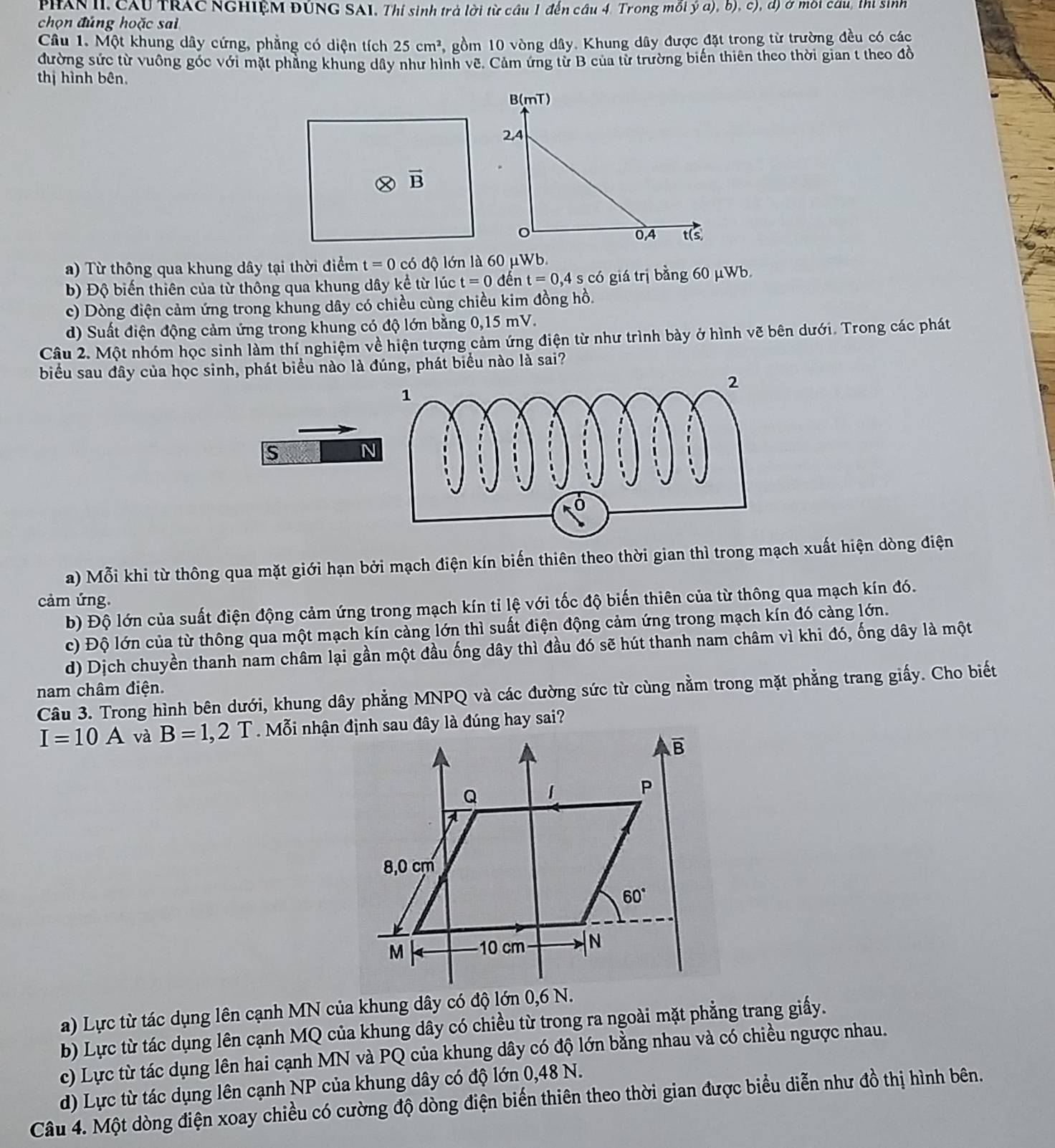 PHAN II. CAU TRAC NGHIệM ĐÚNG SAI, Thí sinh trả lời từ cầu 1 đến câu 4. Trong mỗi ý a), b), c), đ) ở mội câu, thị sinh
chọn đúng hoặc sai
Câu 1. Một khung dây cứng, phẳng có diện tích 25cm^2 5, gồm 10 vòng dây. Khung dây được đặt trong từ trường đều có các
đường sức từ vuông góc với mặt phẳng khung dây như hình vẽ. Cảm ứng từ B của từ trường biến thiên theo thời gian t theo đồ
thị hình bên.
2 vector B
a) Từ thông qua khung dây tại thời điểm t=0 có độ lớn là 60 μWb.
b) Độ biến thiên của từ thông qua khung dây kể từ lúc t=0 đến t=0,4s có giá trị bằng 60 μWb
c) Dòng điện cảm ứng trong khung dây có chiều cùng chiều kim đồng hồ.
d) Suất điện động cảm ứng trong khung có độ lớn bằng 0,15 mV.
Câu 2. Một nhóm học sinh làm thí nghiệm về hiện tượng cảm ứng điện từ như trình bày ở hình vẽ bên dưới. Trong các phát
biểu sau đây của học sinh, phát biểu nào là đúng, phát biểu nào là sai?
s
N
a) Mỗi khi từ thông qua mặt giới hạn bởi mạch điện kín biến thiên theo thời gian thì trong mạch xuất hiện dòng điện
cảm ứng.
b) Độ lớn của suất điện động cảm ứng trong mạch kín tỉ lệ với tốc độ biến thiên của từ thông qua mạch kín đó.
c) Độ lớn của từ thông qua một mạch kín càng lớn thì suất điện động cảm ứng trong mạch kín đó càng lớn.
d) Dịch chuyền thanh nam châm lại gần một đầu ống dây thì đầu đó sẽ hút thanh nam châm vì khi đó, ống dây là một
Câu 3. Trong hình bên dưới, khung dây phẳng MNPQ và các đường sức từ cùng nằm trong mặt phẳng trang giấy. Cho biết nam châm điện.
I=10A và B=1,2T
a) Lực từ tác dụng lên cạnh MN của khung dây có độ lớn 0,6 N.
b) Lực từ tác dụng lên cạnh MQ của khung dây có chiều từ trong ra ngoài mặt phẳng trang giấy.
c) Lực từ tác dụng lên hai cạnh MN và PQ của khung dây có độ lớn bằng nhau và có chiều ngược nhau.
d) Lực từ tác dụng lên cạnh NP của khung dây có độ lớn 0,48 N.
Câu 4. Một dòng điện xoay chiều có cường độ dòng điện biến thiên theo thời gian được biểu diễn như đồ thị hình bên.