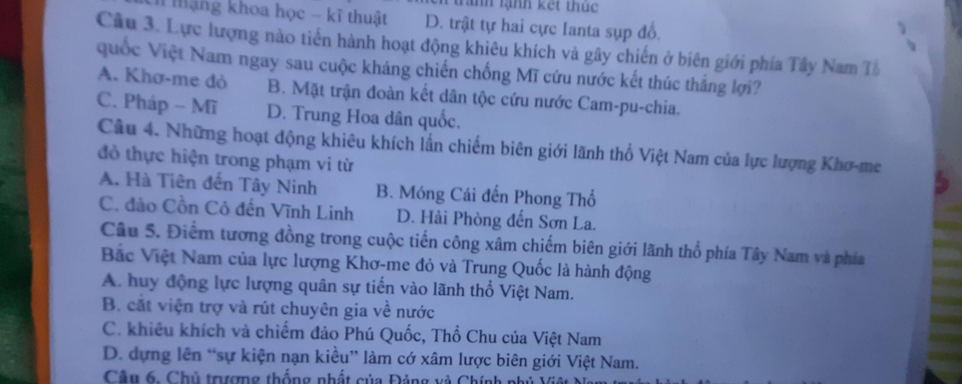 trành lạnh kết thúc
I mặng khoa học - kĩ thuật D. trật tự hai cực Ianta sụp đố.
Câu 3. Lực lượng nào tiền hành hoạt động khiêu khích và gây chiến ở biên giới phía Tây Nam Tà
uốc Việt Nam ngay sau cuộc kháng chiến chống Mĩ cứu nước kết thúc thắng lợi?
A. Khơ-me đỏ B. Mặt trận đoàn kết dân tộc cứu nước Cam-pu-chia.
C. Pháp - Mĩ D. Trung Hoa dân quốc,
Câu 4. Những hoạt động khiêu khích lần chiếm biên giới lãnh thổ Việt Nam của lực lượng Khơ-me
đỏ thực hiện trong phạm vi từ
A. Hà Tiên đến Tây Ninh B. Móng Cái đến Phong Thổ
C. đảo Cồn Cỏ đến Vĩnh Linh D. Hải Phòng đến Sơn La.
Câu 5. Điểm tương đồng trong cuộc tiến công xâm chiếm biên giới lãnh thổ phía Tây Nam và phía
Bắc Việt Nam của lực lượng Khơ-me đỏ và Trung Quốc là hành động
A. huy động lực lượng quân sự tiến vào lãnh thổ Việt Nam.
B. cắt viện trợ và rút chuyên gia về nước
C. khiêu khích và chiếm đảo Phú Quốc, Thổ Chu của Việt Nam
D. dựng lên “sự kiện nạn kiều” làm cớ xâm lược biên giới Việt Nam.
Câu 6. Chủ trượng thống nhất của Đảng và Chính