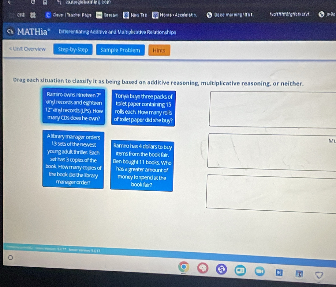 camegie leaming com 
C Clever | Teazher Page Seea w New Too Home - Ac celera tin. Geca morning! It's t f y cf fffff 8f gf fa fv bf vf jmgo 
MATHia* Differentiating Additive and Multiplicative Relationships 
< Unit Overview Step-by-Step Sample Problem Hints 
Drag each situation to classify it as being based on additive reasoning, multiplicative reasoning, or neither. 
Ramiro owns nineteen  7 '' Tonya buys three packs of 
vinyl records and eighteen toilet paper containing 15
12' vinyl records (LPs). How rolls each. How many rolls 
many CDs does he own? of toilet paper did she buy? 
A library manager orders 
Mu 
13 sets of the newest Ramiro has 4 dollars to buy 
young adult thriller. Each items from the book fair. 
set has 3 coples of the Ben bought 11 books. Who 
book. How many copies of has a greater amount of 
the book did the library money to spend at the 
manager order? book fair? 
* ns Cons vémm: 9617 Server Vernor: 9, 6, 17