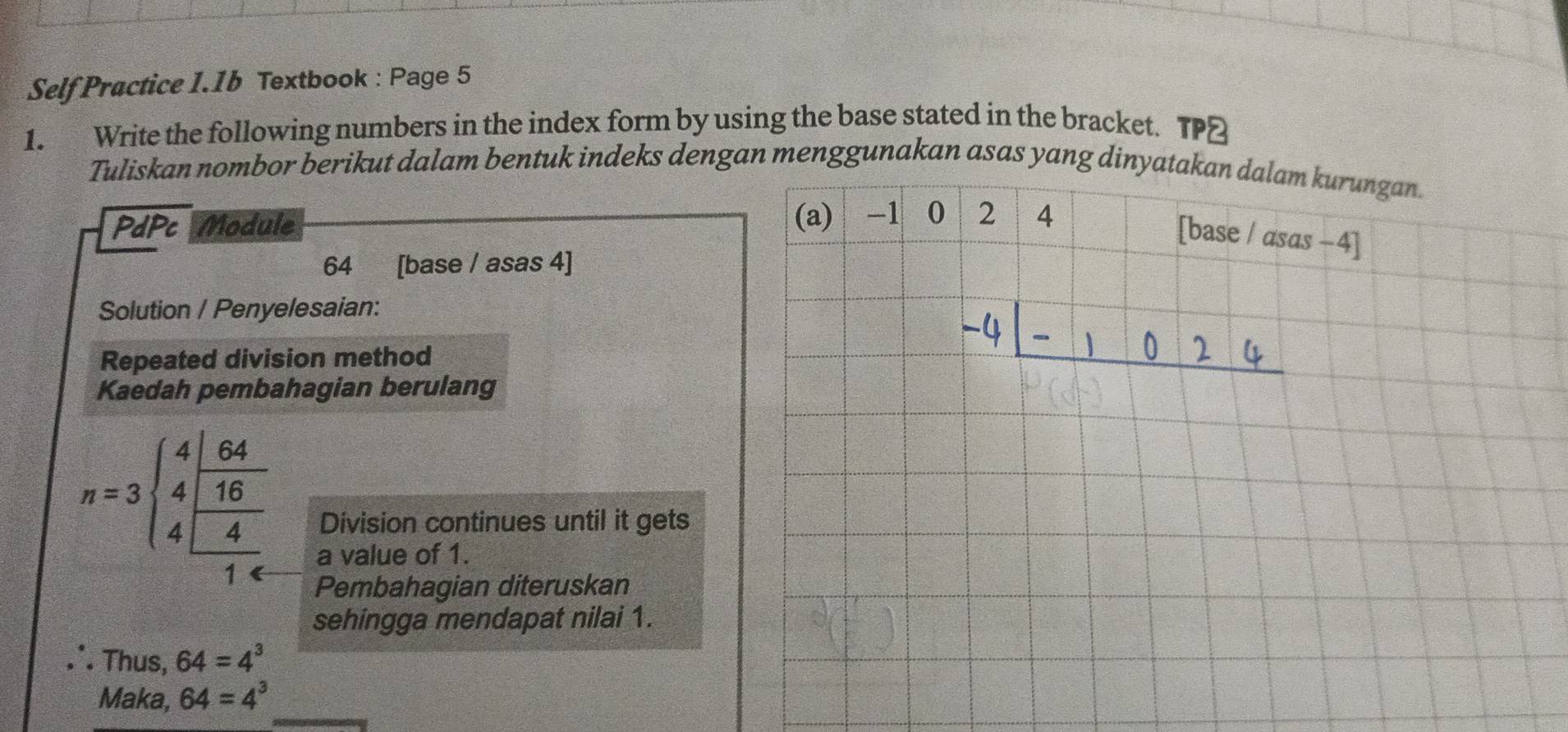 Self Practice I.1b Textbook : Page 5 
1. Write the following numbers in the index form by using the base stated in the bracket. TP] 
Tuliskan nombor berikut dalam bentuk indeks dengan menggunakan asas yang dinyatakan dalam kurungan. 
PdPc Module (a) -1 0 2 4
[base / asas −4] 
64 [base / asas 4] 
Solution / Penyelesaian: 
Repeated division method 
Kaedah pembahagian berulang
n=3sqrt(beginarray)r 4 4endarray frac  64/16  4/16  Division continues until it gets 
a value of 1. 
Pembahagian diteruskan 
sehingga mendapat nilai 1. 
∴ Thus, 64=4^3
Maka, 64=4^3