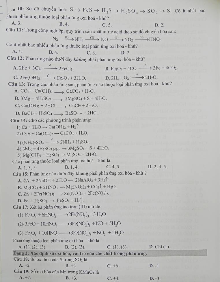 zu 10:Sơ dhat o chuyền hoá: Sto FeSto H_2Sto H_2SO_4to SO_2to S. Có ít nhất bao
nhiêu phản ứng thuộc loại phản ứng oxi hoá - khử?
A. 3. B. 4. C. 5. D. 2.
Câu 11: Trong công nghiệp, quy trình sản xuất nitric acid theo sơ đồ chuyển hóa sau:
N_2xrightarrow (1)NH_3xrightarrow (2)NOxrightarrow (3)NO_2xrightarrow (4)HNO_3
Có ít nhất bao nhiêu phản ứng thuộc loại phản ứng oxi hoá - khử?
A. 1. B. 4. C. 3. D. 2.
Câu 12: Phản ứng nào dưới đây không phải phản ứng oxi hóa - khử?
A. 2Fe+3Cl_2xrightarrow I^n2FeCl_3. B. Fe_3O_4+4COxrightarrow f''3Fe+4CO_2.
C. 2Fe(OH)_3xrightarrow I°Fe_2O_3+3H_2O. D. 2H_2+O_2xrightarrow f°2H_2O.
Câu 13: Trong các phản ứng sau, phản ứng nào thuộc loại phản ứng oxi hoá - khử?
A. CO_2+Ca(OH)_2to CaCO_3+H_2O.
B. 3Mg+4H_2SO_4to 3MgSO_4+S+4H_2O.
C. Cu(OH)_2+2HClto CuCl_2+2H_2O.
D. BaCl_2+H_2SO_4to BaSO_4downarrow +2HCl.
Câu 14: Cho các phương trình phản ứng:
1) Ca+H_2Oto Ca(OH)_2+H_2uparrow .
2) CO_2+Ca(OH)_2to CaCO_3+H_2O.
3) (NH_4)_2SO_4xrightarrow t^o2NH_3+H_2SO_4.
4) 3Mg+4H_2SO_4(dic)to 3MgSO_4+S+4H_2O.
5) Mg(OH)_2+H_2SO_4to MgSO_4+2H_2O.
Các phản ứng thuộc loại phản ứng oxi hoá - khử là
A. 1, 3, 5. B. 1, 4. C. 4, 5. D. 2, 4, 5.
Câu 15: Phản ứng nào dưới đây không phải phản ứng oxi hóa - khử ?
A. 2Al+2NaOH+2H_2Oto 2NaAlO_2+3H_2uparrow .
B. MgCO_3+2HNO_3to Mg(NO_3)_2+CO_2uparrow +H_2O.
C. Zn+2Fe(NO_3)_3to Zn(NO_3)_2+2Fe(NO_3)_2.
D. Fe+H_2SO_4to FeSO_4+H_2uparrow .
* Câu 17: Xét ba phản ứng tạo iron (III) nitrate
(1) Fe_2O_3+6HNO_3to 2Fe(NO_3)_3+3H_2O
(2) 3FeO+10HNO_3to 3Fe(NO_3)_3+NO+5H_2O
(3) Fe_3O_4+10HNO_3to 3Fe(NO_3)_3+NO_2+5H_2O
Phản ứng thuộc loại phản ứng oxi hóa - khử là
A. (1), (2), (3). B. (2), (3). C. (1), (3). D. Chi(1 ).
Dạng 2: Xác định số oxi hóa, vai trò của các chất trong phản ứng.
Câu 18: Số oxi hóa của S trong SO_2 là
A. +2 B. +4 C. +6 D. -1
Câu 19:Shat o oxi hóa của Mn trong KMnO_4 là
A. +7. B. +3. C. +4. D. -3.