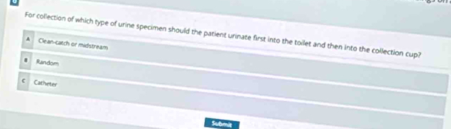 For collection of which type of urine specimen should the patient urinate first into the toilet and then into the collection cup?
A Clean-catch or midstream
Random
c Catheter
Submit