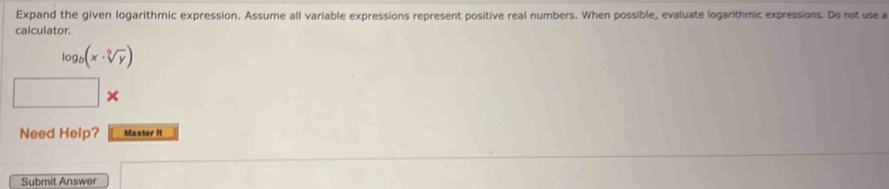 Expand the given logarithmic expression. Assume all variable expressions represent positive real numbers. When possible, evaluate logarithmic expressions. Do not use a 
calculator.
log _b(x· sqrt[2](y))
× 
Need Help? Master it 
Submit Answer