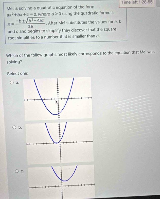 Time left 1:28:55 
Mel is solving a quadratic equation of the form
ax^2+bx+c=0 , where a>0 using the quadratic formula
x= (-b± sqrt(b^2-4ac))/2a . After Mel substitutes the values for a, b
and c and begins to simplify they discover that the square
root simplifies to a number that is smaller than b.
Which of the follow graphs most likely corresponds to the equation that Mel was
solving?
Select one:
a
b
c.