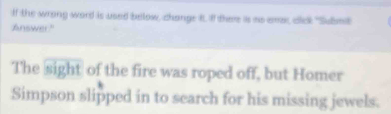 If the wrong word is used below, change tt. If there is no eme, cick "Submit 
Answer." 
The sight of the fire was roped off, but Homer 
Simpson slipped in to search for his missing jewels.