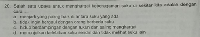 Salah satu upaya untuk menghargai keberagaman suku di sekitar kita adalah dengan
cara
a. menjadi yang paling baik di antara suku yang ada
b. tidak ingin bergaul dengan orang berbeda suku
c. hidup berdampingan dengan rukun dan saling menghargai
d. menonjolkan kelebihan suku sendiri dan tidak melihat suku lain