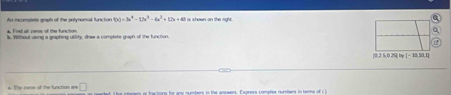 An incomplets graph of the polynomial function f(x)=3x^4-12x^3-6x^2+12x+48 is shown on the right. a 
a. Find all zeros of the function Q
b. Without using a graphing utility, draw a complete graph of the function. 
B
[0.2.5,0.25] by [-10,10,1]
a. The zeros of the function are □ 
s needed. Use integers or fractions for any numbers in the answers. Express complex numbers in terms of i.)