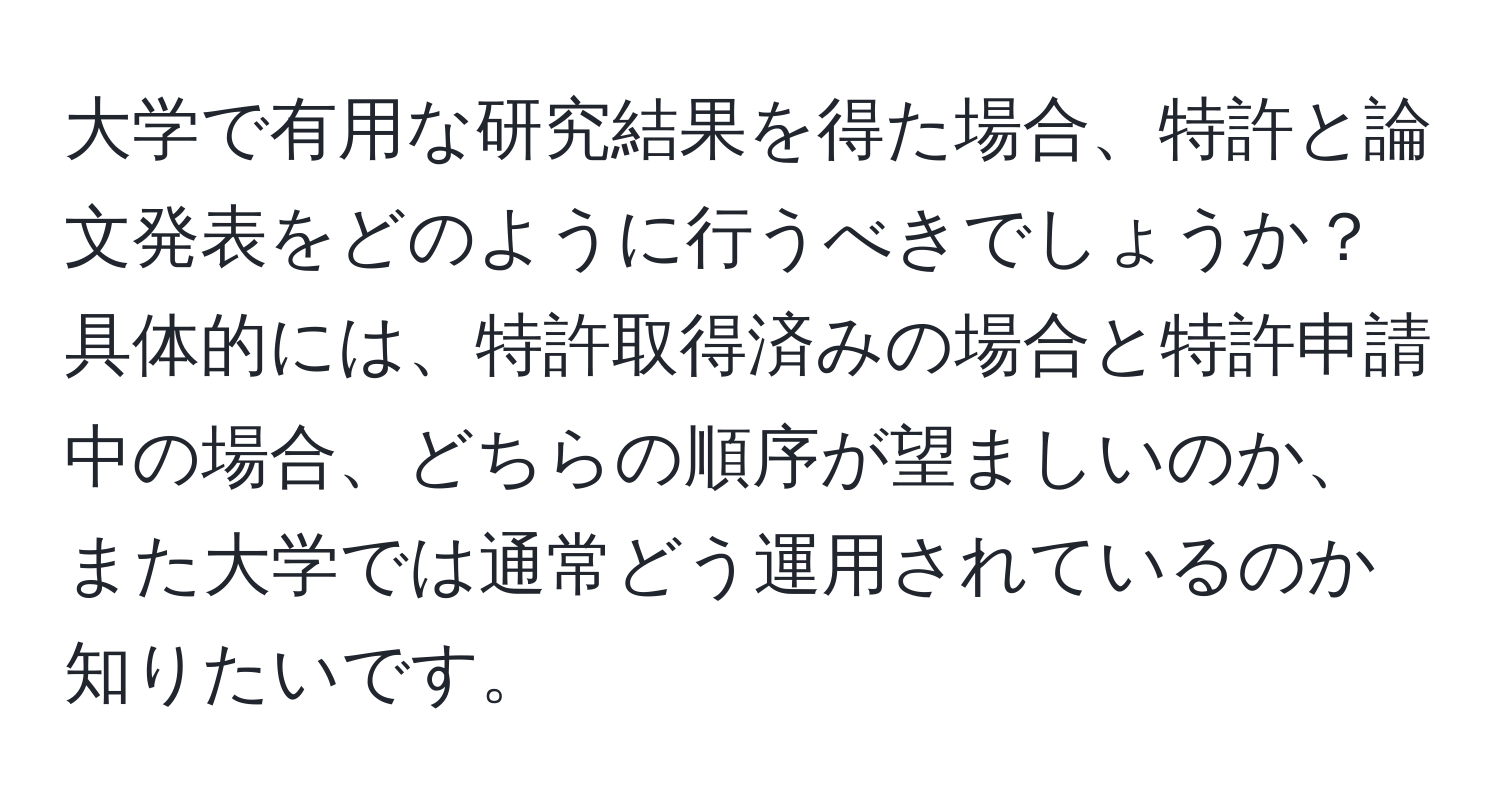 大学で有用な研究結果を得た場合、特許と論文発表をどのように行うべきでしょうか？具体的には、特許取得済みの場合と特許申請中の場合、どちらの順序が望ましいのか、また大学では通常どう運用されているのか知りたいです。