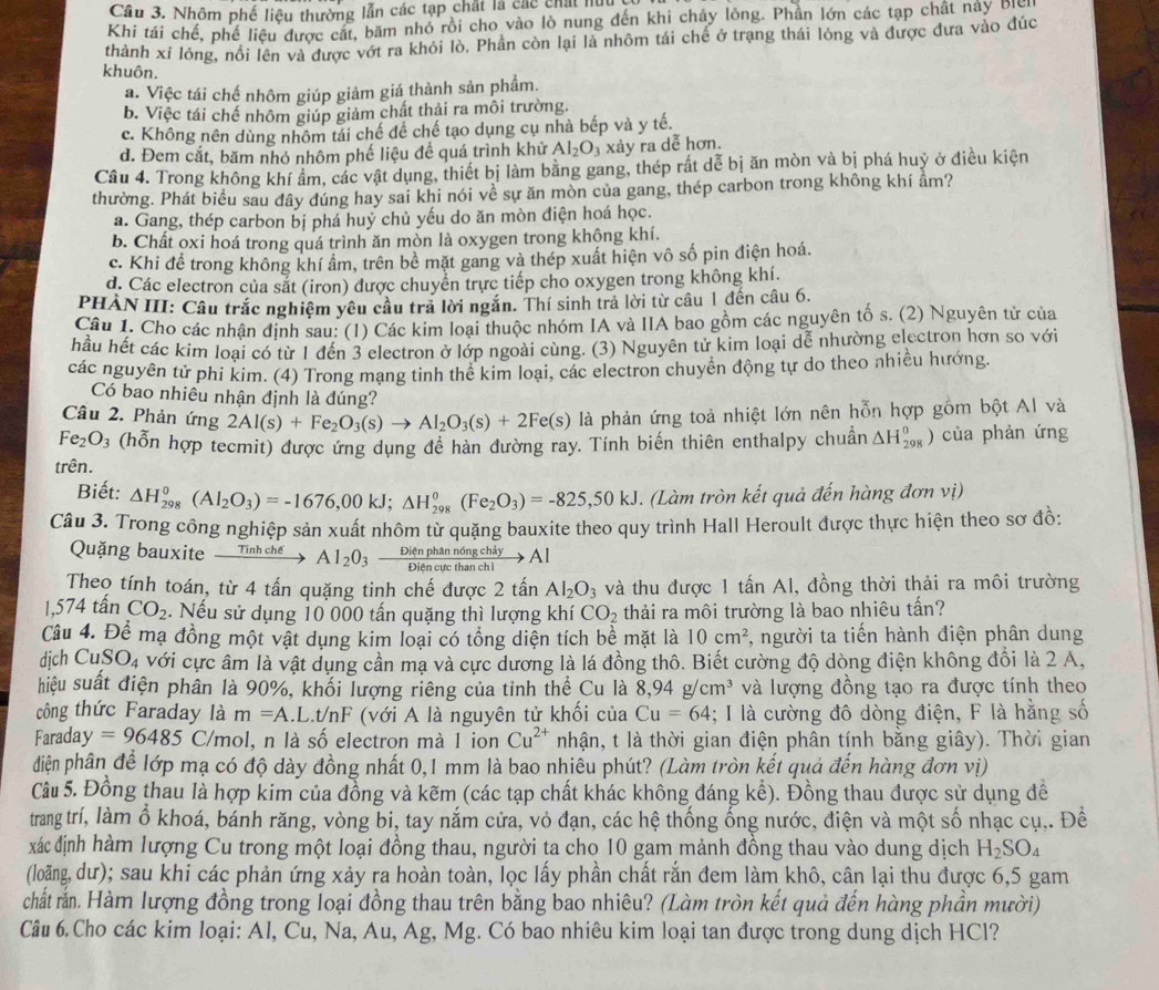 Cầu 3. Nhôm phố liệu thường lẫn các tạp chất là các chất hữu
Khi tái chế, phế liệu được cát, băm nhỏ rồi cho vào lò nung đến khi chảy lông. Phần lớn các tạp chất này Địc
thành xỉ lông, nổi lên và được vớt ra khỏi lò. Phần còn lại là nhôm tái chế ở trạng thái lông và được đưa vào đúc
khuôn.
a. Việc tái chế nhôm giúp giảm giá thành sản phẩm.
b. Việc tái chế nhôm giúp giảm chất thải ra môi trường.
c. Không nên dùng nhôm tái chế để chế tạo dụng cụ nhà bếp và y tế.
d. Đem cắt, băm nhỏ nhôm phế liệu để quá trình khử Al_2O_3 xảy ra dễ hơn.
Câu 4. Trong không khí ẩm, các vật dụng, thiết bị làm bằng gang, thép rất dễ bị ăn mòn và bị phá huỷ ở điều kiện
thường. Phát biểu sau đây đúng hay sai khi nói về sự ăn mòn của gang, thép carbon trong không khí âm?
a. Gang, thép carbon bị phá huỷ chủ yếu do ăn mòn điện hoá học.
b. Chất oxi hoá trong quá trình ăn mòn là oxygen trong khộng khí.
c. Khi đề trong không khí ẩm, trên bề mặt gang và thép xuất hiện vô số pin điện hoá.
d. Các electron của sắt (iron) được chuyển trực tiếp cho oxygen trong không khí.
PHẢN III: Câu trắc nghiệm yêu cầu trả lời ngắn. Thí sinh trả lời từ câu 1 đến câu 6.
Câu 1. Cho các nhận định sau: (1) Các kim loại thuộc nhóm IA và IIA bao gồm các nguyên tố s. (2) Nguyên tử của
hầu hết các kim loại có từ 1 đến 3 electron ở lớp ngoài cùng. (3) Nguyên tử kim loại dể nhường electron hơn so với
các nguyên tử phi kim. (4) Trong mạng tinh thể kim loại, các electron chuyển động tự do theo nhiều hướng.
Có bao nhiều nhận định là đúng?
Câu 2. Phản ứng 2Al(s)+Fe_2O_3(s)to Al_2O_3(s)+2Fe(s) là phản ứng toả nhiệt lớn nên hỗn hợp gồm bột Al và
Fe_2O_3 (hỗn hợp tecmit) được ứng dụng đề hàn đường ray. Tính biến thiên enthalpy chuẩn △ H_(298)^0) của phản ứng
trên.
Biết: △ H_(298)^0(Al_2O_3)=-1676,00kJ;△ H_(298)^0(Fe_2O_3)=-825,50kJ. (Làm tròn kết quả đến hàng đơn vị)
Câu 3. Trong công nghiệp sản xuất nhôm từ quặng bauxite theo quy trình Hall Heroult được thực hiện theo sơ đồ:
Quặng bauxite Tinhche Al_2O_3xrightarrow Dienphann6ngchiyAl
Theo tính toán, từ 4 tấn quặng tinh chế được 2 tấn Al_2O_3 và thu được 1 tấn Al, đồng thời thải ra môi trường
1,574 tấn CO_2 :. Nếu sử dụng 10 000 tấn quặng thì lượng khí CO_2 thải ra môi trường là bao nhiêu tấn?
Câu 4. Để mạ đồng một vật dụng kim loại có tổng diện tích bề mặt là 10cm^2 , người ta tiến hành điện phân dung
djch CuSO_4 với cực âm là vật dụng cần mạ và cực dương là lá đồng thô. Biết cường độ dòng điện không đổi là 2 A,
hiệu suất điện phân là 90%, khối lượng riêng của tỉnh thể Cu là 8.94 g cm^3 và lượng đồng tạo ra được tính theo
công thức Faraday là m=A.L.t/ nF * (với A là nguyên tử khối của Cu=64; I là cường đô dòng điện, F là hằng số
Faraday =96485 C/mol, n là số electron mà 1 ion Cu^(2+) nhận, t là thời gian điện phân tính bằng giây). Thời gian
diện phân để lớp mạ có độ dày đồng nhất 0,1 mm là bao nhiêu phút? (Làm tròn kết quả đến hàng đơn vị)
Câu 5. Đồng thau là hợp kim của đồng và kẽm (các tạp chất khác không đáng kể). Đồng thau được sử dụng đề
trang trí, làm ổ khoá, bánh răng, vòng bi, tay nắm cửa, vỏ đạn, các hệ thống ống nước, điện và một số nhạc cụ,. Đề
xác định hàm lượng Cu trong một loại đồng thau, người ta cho 10 gam mảnh đồng thau vào dung dịch H_2SO_4
(loãng, dư); sau khi các phản ứng xảy ra hoàn toàn, lọc lấy phần chất rắn đem làm khô, cân lại thu được 6,5 gam
chất rắn. Hàm lượng đồng trong loại đồng thau trên bằng bao nhiêu? (Làm tròn kết quả đến hàng phần mười)
Câu 6. Cho các kim loại: Al, Cu, Na, Au, Ag, Mg. Có bao nhiêu kim loại tan được trong dung dịch HCl?