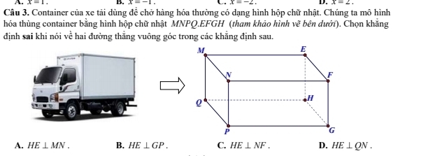 A. x=1. B. x=-1. x=-2. D. x=2. 
Câu 3. Container của xe tải dùng để chở hàng hóa thường có dạng hình hộp chữ nhật. Chúng ta mô hình
thóa thùng container bằng hình hộp chữ nhật MNPQ. EFGH (tham khảo hình vẽ bên dưới). Chọn khăng
định sai khi nói về hai đường thằng vuông góc trong các khẳng định sau.
A. HE⊥ MN. B. HE⊥ GP. C. HE⊥ NF. D. HE⊥ QN.