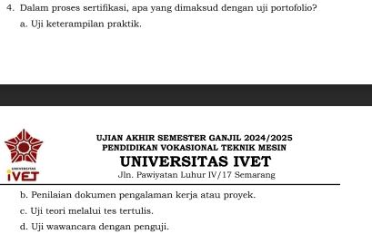 Dalam proses sertifikasi, apa yang dimaksud dengan uji portofolio?
a. Uji keterampilan praktik.
UJIAN AKHIR SEMESTER GANJIL 2024/2025
PENDIDIKAN VOKASIONAL TEKNIK MESIN
UNIVERSITAS IVET
IVET Jln. Pawiyatan Luhur IV/17 Semarang
b, Penilaian dokumen pengalaman kerja atau proyek.
c. Uji teori melalui tes tertulis.
d. Uji wawancara dengan penguji.