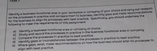 identify a business functional area in your workplace or company of your choice and carry out research 
on the processes in practice and compare them to business, identify gaps and make recommendations 
for the business to align its processes with best practice. Specifically, you should undertake the 
following to meet the requirements of this assignment: 
a) Identify a business functional area or company of choice. 
b) Study and record the processes in practice in the business functional area or company. 
c) Compare the processes in practice to best practice. 
d) Identify gaps or inconsistencies between the processes in practice to best practice 
e) Where gaps, exist, make recommendations on how the business should alter its processes to 
align with best practice.