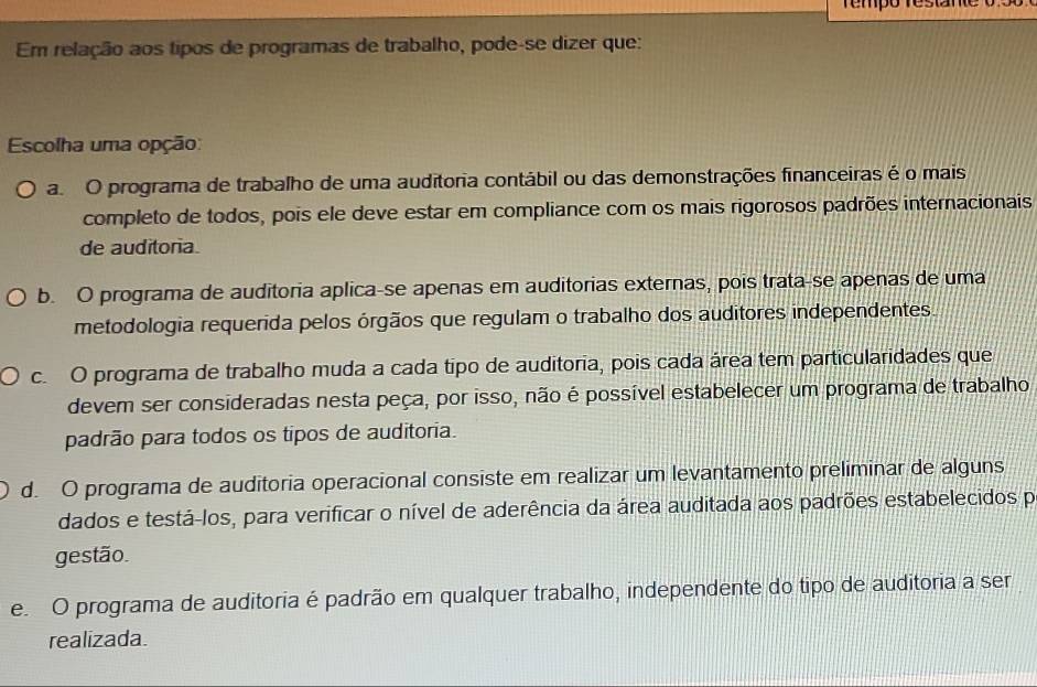 re mpo restane o 5 o 
Em relação aos tipos de programas de trabalho, pode-se dizer que:
Escolha uma opção:
a. O programa de trabalho de uma auditoria contábil ou das demonstrações financeiras é o mais
completo de todos, pois ele deve estar em compliance com os mais rigorosos padrões internacionais
de auditoria.
b. O programa de auditoria aplica-se apenas em auditorias externas, pois trata-se apenas de uma
metodologia requerida pelos órgãos que regulam o trabalho dos auditores independentes.
c. O programa de trabalho muda a cada tipo de auditoria, pois cada área tem particularidades que
devem ser consideradas nesta peça, por isso, não é possível estabelecer um programa de trabalho
padrão para todos os tipos de auditoria.
d. O programa de auditoria operacional consiste em realizar um levantamento preliminar de alguns
dados e testá-los, para verificar o nível de aderência da área auditada aos padrões estabelecidos po
gestão.
e. O programa de auditoria é padrão em qualquer trabalho, independente do tipo de auditoria a ser
realizada.