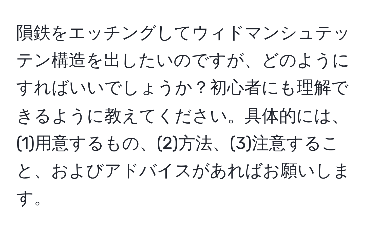 隕鉄をエッチングしてウィドマンシュテッテン構造を出したいのですが、どのようにすればいいでしょうか？初心者にも理解できるように教えてください。具体的には、(1)用意するもの、(2)方法、(3)注意すること、およびアドバイスがあればお願いします。