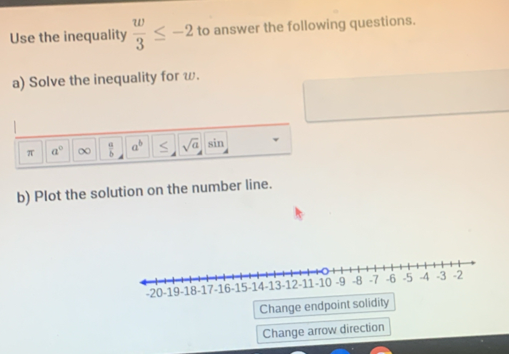 Use the inequality  w/3 ≤ -2 to answer the following questions. 
a) Solve the inequality for ω. 
π a° ∞  a/b  a^b < <tex>sqrt(a) sin
b) Plot the solution on the number line. 
Change endpoint solidity 
Change arrow direction