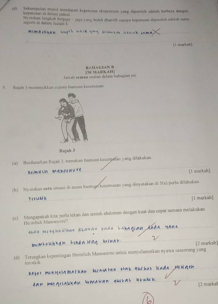 Sekumpulan murid mendapati keputusan eksperimen yang diperolch adalah berbeza dengan 
keputosan di dalam jadual 
Nyatakan langkah berjaga - jaga yang holch diambll supaya keputusan diperolch adalah sama 
seperti di dalam Jadual 4 
_ 
_ 
[1 markah] 
BAHAGIAN B 
[38 MARKAH] 
Jawab semua soalan dalam bahagian in 
5. Rajah 3 menunjukkan sejenis bantuan kecemasan. 
Rajah 3 
_ 
(a) Berdasarkan Rajah 3. namakan bantuan kecemasan yang dilakukan. 
_ 
[1 markah] 
(b) Nyatakan satu situasi di mana bantuan kecemasan yang dinyatakan di 5(a) perlu dilakukan 
_ 
_ 
[1 markah] 
(c) Mengapakah kita perlu tekan dan sentak abdomen dengan kuat dan cepat semasa melakukan 
_ 
He mlich Manocuvre? 
akan me ag ha 
_ 
_ 
_ 
[2 markah] 
(d) Terangkan kepentingan Heimlich Manoeuvre untuk menyelamatkan nyawa seseorang yang 
_ 
tcrcekik 
_ 
_ 
_ 
[2 markal