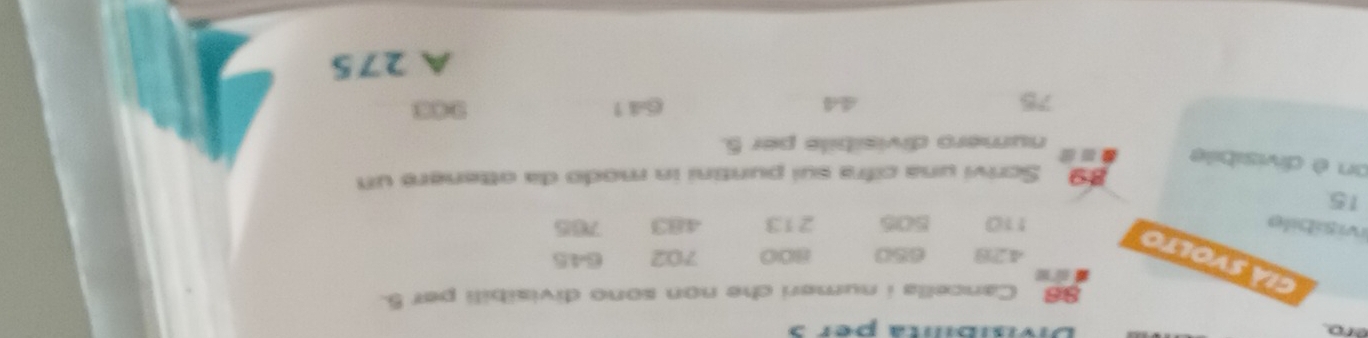 éro. 
6 Cancella i numeri che non sono divisibili per 5. 
già svolto
4,23 650 800 702 645
ivisíbile 110 505 213 483 765
15
89 Scrivi una cifra sui puntini in modo da otteneré un 
on è divisibile a 
numero divisibile per 5.
75 641
44
A 275