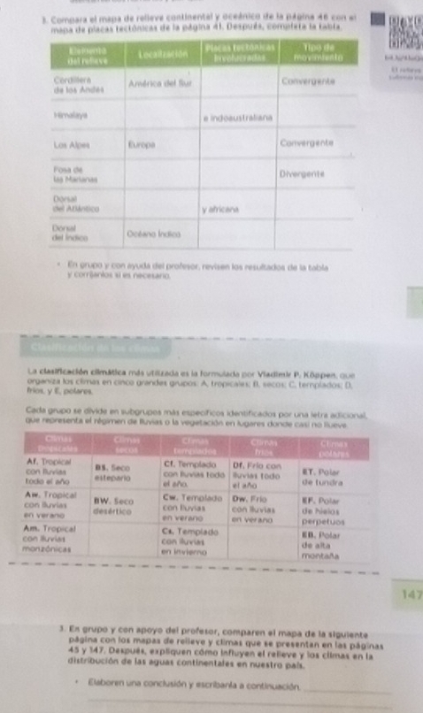 Compara el mapa de relieve continental y oceánico de la página 46 con en 
mapa de placas tectônicas de la página 41. Después, completa la tabta 
E rotevs 

En grupo y con ayuda del profesor, revisen los resultados de la tabla 
y corrianios sí es necesario. 

La clasificación ciimática más utilizada es la formulada por Viadimir P. Kôppen, que 
organiza los climas en cinco grandes grupos: A. tropicales; B. secos; C. templados; D. 
frios, y E, polares. 
Cada grupo se divide en subgrupos más específicos identificados por una letrs adicional, 
que representa el régimen de Buvias o la vegetación en lugares donde casi no lueve 
147 
3. Ex grupo y con apoyo del profesor, comparen el mapa de la siguiente 
página con los mapas de relleve y climas que se presentan en las páginas
45 y 147. Después, expliquen cómo influyen el relieve y los climas en la 
distribución de las aguas continentales en nuestro país. 
. Elaboren una conclusión y escribanta a continuación._ 
_