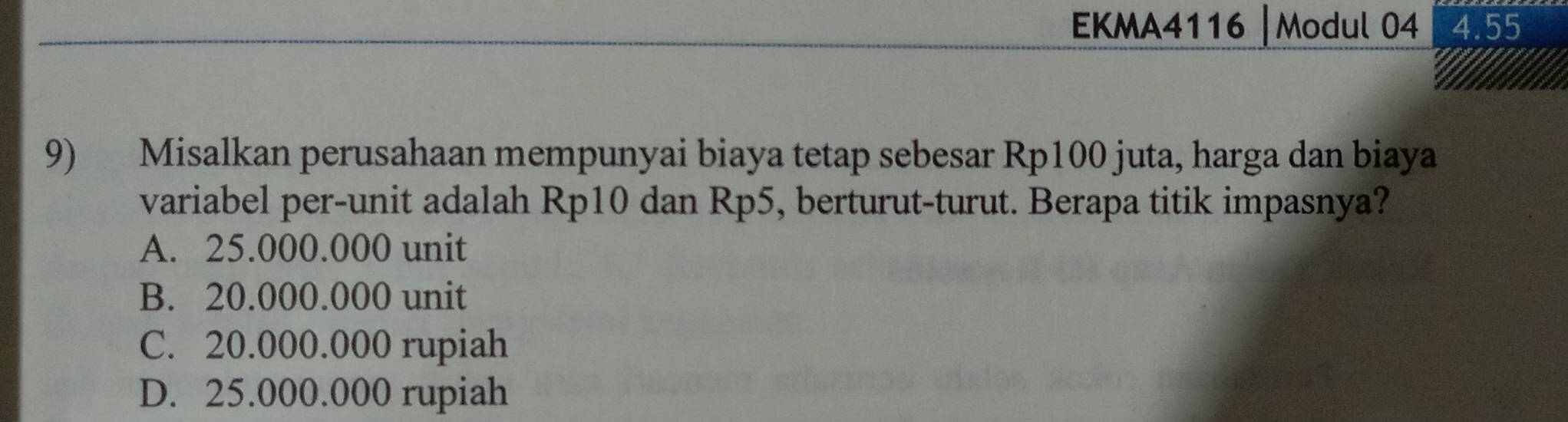 EKMA4116 | Modul 04 4.55
9) Misalkan perusahaan mempunyai biaya tetap sebesar Rp100 juta, harga dan biaya
variabel per-unit adalah Rp10 dan Rp5, berturut-turut. Berapa titik impasnya?
A. 25.000.000 unit
B. 20.000.000 unit
C. 20.000.000 rupiah
D. 25.000.000 rupiah