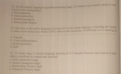 At this second language acquisition/learning stage, L2 learners can usually speak in one
word or two-word phrases.
a. Pre-production
c. Speech emergence b. Early production
d. Intermediate fluency
22. One item in the native language becomes two in the target language, requiring the learner
to make a new distivction. Prator (1967) refers to this hierarchy of difficulty in L2 learning as
a. Transfer
b. Under-differentiation
o. R einterpretation
d. Split
23. At which stage of second language learning do L2 learners become near-native in thei
ability to perform in content area learning?
a. Early production stage
b. Speech emergence stage
e. Intermediate fluency stage
d. Advanced Fluency stage