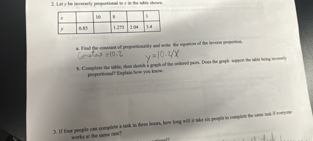 Let y be inversely proportional to x in the table shown. 
a. Find the constant of proportionality and write the equation of the inverse proportion. 
b. Complete the table, then sketch a graph of the ordered pairs. Does the graph support the table being inversely 
proportional? Explain how you know. 
3. If four people can complete a task in three hours, how long will it take six people to complete the same task if everyone 
works at the same rate?