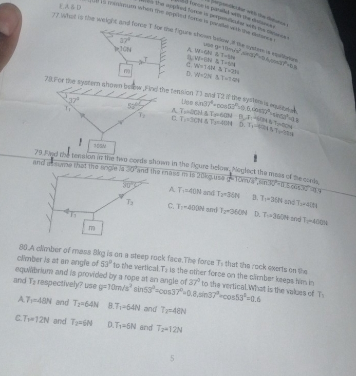 A & D
a ferpendicular with the distance
ed force is parallel with the distance .
Hen the applied force is perpendicular with the distance.
ve is minimum when the applied force is parallel with the distance.
77.What is the weight and force T for the figure shown below ,If the systsm g=10m/s^2,sin 37°=0.6,cos 37°=0.8.
37°
use
v10N A. W=6N & T=9N
T 8. W=8N & T=6N
C. W=14N T=214
m
D. W=2N R T=14N
78.For the systern shown below ,Find the tension T1 and T2 if the system is equitn sin 37°=cos 53°=0.6,cos 37°=sin 53°=0.8
37° Use
53°
A. T_2=80N T_2=60N
T_2 C. T_1=30N T_2=40N B. JF_1=60N+8T_2=80N T_1=40H8T_2=38H
D.
100N
79.Find the tension in the two cords shown in the figure below. Neglect the mass of the cords
and assume that the angle is 30° mass m is 20kg.use g=10m/s^2,sin 30°=0.5,cos 30°=0.9
A. T_1=40N and T_2=36N B. T_1=36N and T_2=40H
C. T_1=400N and T_2=360N D. T_1=360N and T_2=400N
80.A climber of mass 8kg is on a steep rock face.The force T_1 that the rock exerts on the
climber is at an angle of 53° to the vertical. T_2 is the other force on the climber keeps him in
equilibrium and is provided by a rope at an angle of
and T_2 respectively? use g=10m/s^2sin 53°=cos 37°=0.8,sin 37°=cos 53°=0.6 37° to the vertical.What is the values of T_1
A. T_1=48N and T_2=64N B T_1=64N and T_2=48N
C T_1=12N and T_2=6N D. T_1=6N and T_2=12N