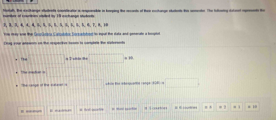 Noriah, the exchange students coordinator is responsible in keeping the records of their exchange students this semester. The following dataset represents the 
number of countries visited by 19 exchange students
2, 3, 3, 4, 4, 4, 5, 5, 5, 5, 5, 5, 5, 5, 5, 6, 7, 8, 10
You may use the GeoGebra Calculator Spreadsheet to input the data and generate a boxplot. 
Drag your answers on the respective boxes to complete the statements 
The □ is 2 while the □ is10. 
The median is □ 
The range of the dataset is □° while the interquartle range (10R)=□
# min/mum I: maximum :: first quartile ;; third quarile # 5 countries == 6 countries = 8 π 2 :; 1; 10