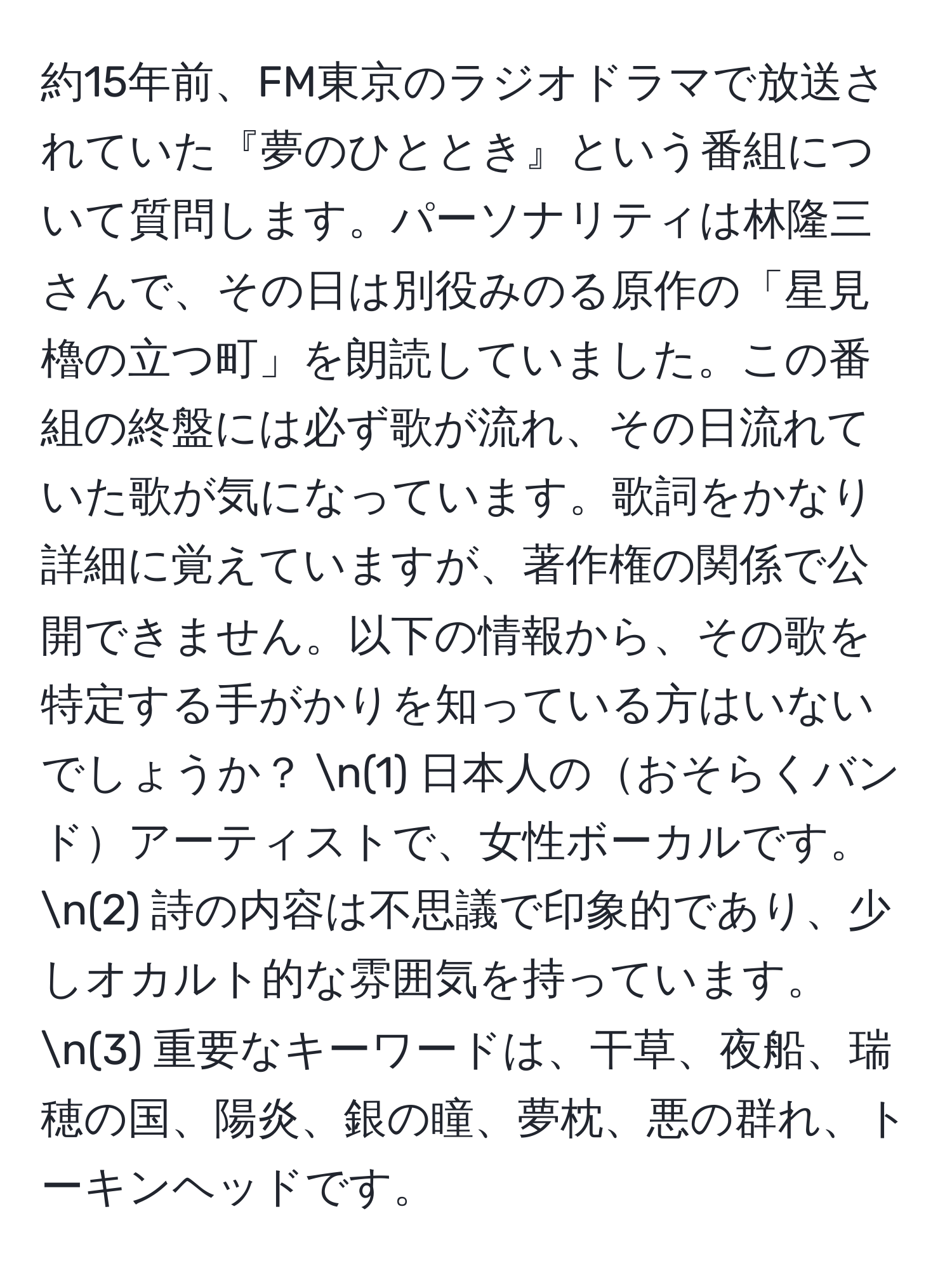 約15年前、FM東京のラジオドラマで放送されていた『夢のひととき』という番組について質問します。パーソナリティは林隆三さんで、その日は別役みのる原作の「星見櫓の立つ町」を朗読していました。この番組の終盤には必ず歌が流れ、その日流れていた歌が気になっています。歌詞をかなり詳細に覚えていますが、著作権の関係で公開できません。以下の情報から、その歌を特定する手がかりを知っている方はいないでしょうか？ n(1) 日本人のおそらくバンドアーティストで、女性ボーカルです。 n(2) 詩の内容は不思議で印象的であり、少しオカルト的な雰囲気を持っています。 n(3) 重要なキーワードは、干草、夜船、瑞穂の国、陽炎、銀の瞳、夢枕、悪の群れ、トーキンヘッドです。