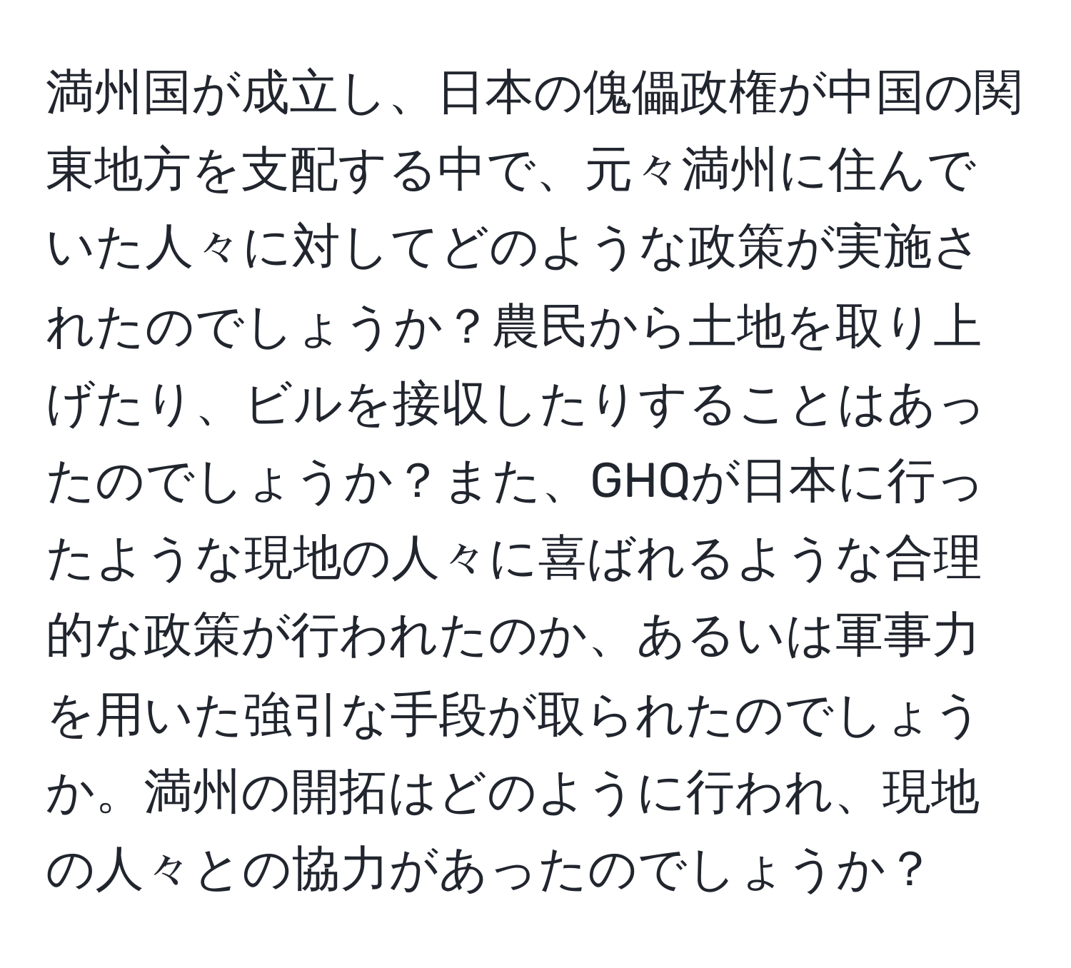 満州国が成立し、日本の傀儡政権が中国の関東地方を支配する中で、元々満州に住んでいた人々に対してどのような政策が実施されたのでしょうか？農民から土地を取り上げたり、ビルを接収したりすることはあったのでしょうか？また、GHQが日本に行ったような現地の人々に喜ばれるような合理的な政策が行われたのか、あるいは軍事力を用いた強引な手段が取られたのでしょうか。満州の開拓はどのように行われ、現地の人々との協力があったのでしょうか？