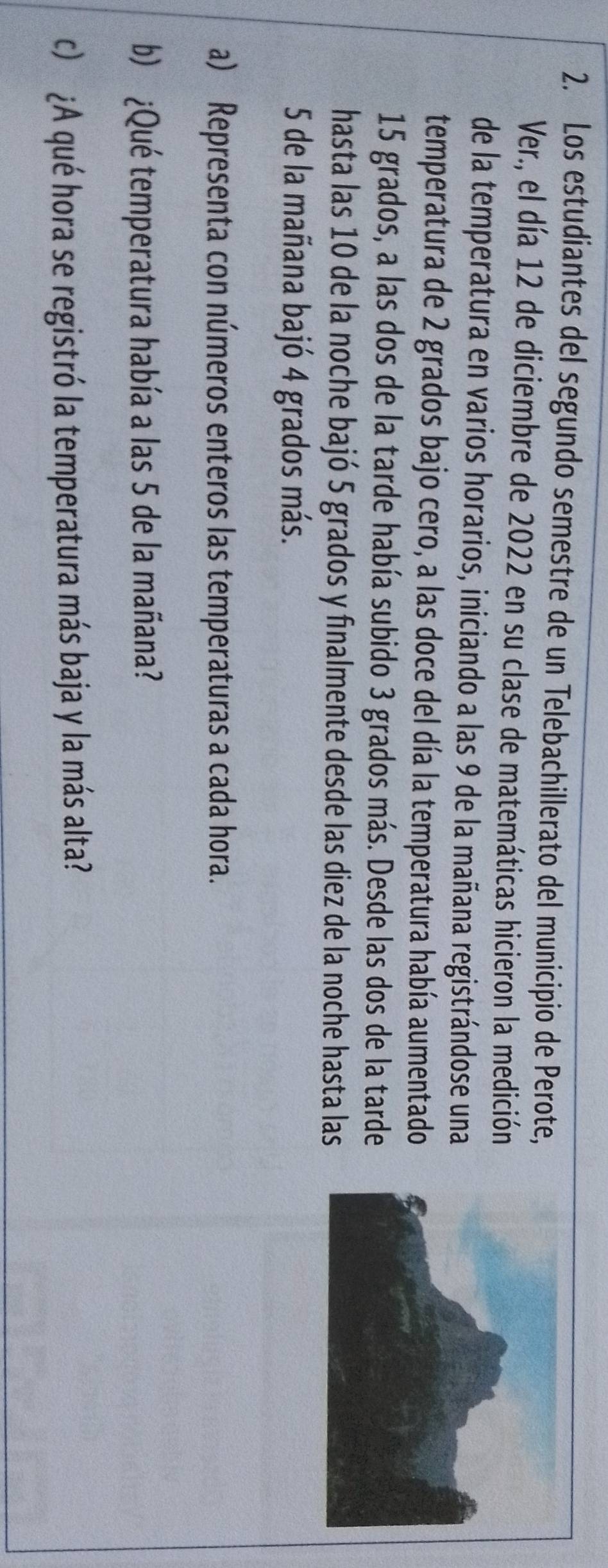 Los estudiantes del segundo semestre de un Telebachillerato del municipio de Perote, 
Ver., el día 12 de diciembre de 2022 en su clase de matemáticas hicieron la medición 
de la temperatura en varios horarios, iniciando a las 9 de la mañana registrándose una 
temperatura de 2 grados bajo cero, a las doce del día la temperatura había aumentado
15 grados, a las dos de la tarde había subido 3 grados más. Desde las dos de la tarde 
hasta las 10 de la noche bajó 5 grados y finalmente desde las diez de la noche hasta las
5 de la mañana bajó 4 grados más. 
a) Representa con números enteros las temperaturas a cada hora. 
b) ¿Qué temperatura había a las 5 de la mañana? 
c) ¿A qué hora se registró la temperatura más baja y la más alta?