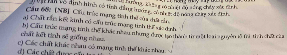 Ku hướng, không có nhiệt độ nóng chảy xác định.
d) Vật ran võ định hình có tính đẳng hướng, có nhiệt độ nóng chảy xác định.
Câu 68: [NB] Cấu trúc mạng tinh thể của chất rắn.
a) Chất rắn kết kinh có cấu trúc mạng tinh thể xác định.
b) Cấu trúc mạng tinh thể khác nhau nhưng được tạo thành từ một loại nguyên tố thì tính chất của
chất kết tinh sẽ giống nhau.
c) Các chất khác nhau có mạng tinh thể khác nhau.
d) Các chất được cấ