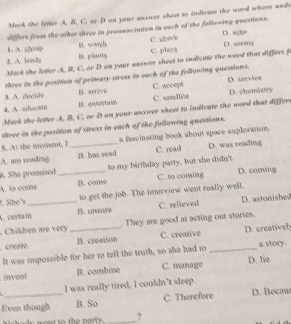 Mark the letter A. B, C. or D on your answer sheet to indicate the word whose unde
differs from the other three in pronunciation in each of the following questions.
D. ache
D. seemg
1. A. cheap B. watch C. gheck
2. A. lends B. plants C. plays
Mark the letter A, B, C, or D on your answer sheet to indicate the word that differs fo
three in the position of primary stress in each of the following questions.
D. service
3. A. décide B. arrive C. accept
D. chemistry
4. A. educato B. entertain C. satellite
Mark the letter A, B, C, or D on your answer sheet to indicate the word that differs
three in the position of stress in each of the following questions.
5. At the moment, I a fascinating book about space exploration.
A. am reading _B. has read C. read D. was reading
6. She promised _to my birthday party, but she didn't.
A. to come B. come C. to coming
D. coming
. She's _to get the job. The interview went really well,
A. certaín B. unsure C. relieved D. astonished
, Children r e . They are good at acting out stories.
.. create _B. creation C. creative D. creatively
It was impossible for her to tell the truth, so she had to _a story.
C. manage D. lie
invent B. combine
I was really tired, I couldn’t sleep.

Even though B. So C. Therefore D. Becaus
i went to the party . _?