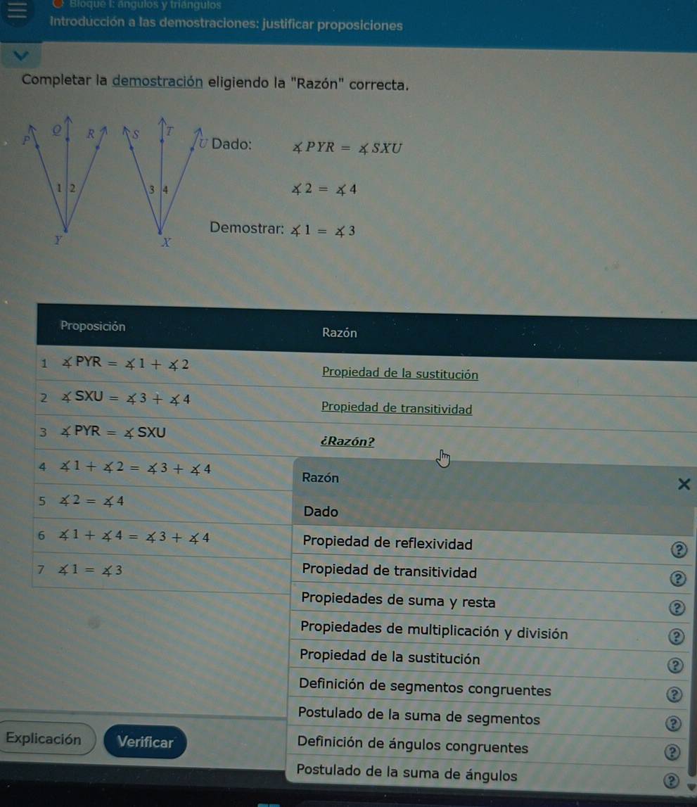 Bioque I: ángulos y triángulos
Introducción a las demostraciones: justificar proposiciones
Completar la demostración eligiendo la "Razón" correcta.
Dado: ∠ PYR=∠ SXU
∠ 2=∠ 4
Demostrar: ∠ 1=∠ 3
Proposición Razón
1 ∠ PYR=∠ 1+∠ 2
Propiedad de la sustitución
2 ∠ SXU=∠ 3+∠ 4
Propiedad de transitividad
3 ∠ PYR=∠ SXU ¿Razón?
4 ∠ 1+∠ 2=∠ 3+∠ 4
Razón
5 ∠ 2=∠ 4
Dado
6 ∠ 1+∠ 4=∠ 3+∠ 4 Propiedad de reflexividad
7 ∠ 1=∠ 3 Propiedad de transitividad
2
Propiedades de suma y resta
2
Propiedades de multiplicación y división
2
Propiedad de la sustitución
Definición de segmentos congruentes
a
Postulado de la suma de segmentos
Explicación Verificar
Definición de ángulos congruentes
Postulado de la suma de ángulos