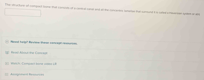 The structure of compact bone that consists of a central canal and all the concentric lamellae that surround it is called a Haversian system or a(n)
Need help? Review these concept resources. 
Read About the Concept 
Watch: Compact bone video LR 
Assignment Resources