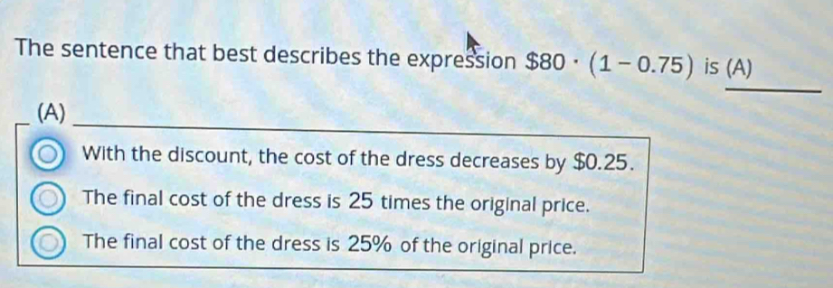 The sentence that best describes the expression $80· (1-0.75) is (A)
_
_
(A)
With the discount, the cost of the dress decreases by $0.25.
The final cost of the dress is 25 times the original price.
The final cost of the dress is 25% of the original price.