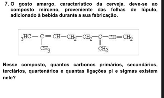 gosto amargo, característico da cerveja, deve-se ao
composto mirceno, proveniente das folhas de lúpulo,
adicionado à bebida durante a sua fabricação.
Nesse composto, quantos carbonos primários, secundários,
terciários, quartenários e quantas ligações pi e sigmas existem
nele?