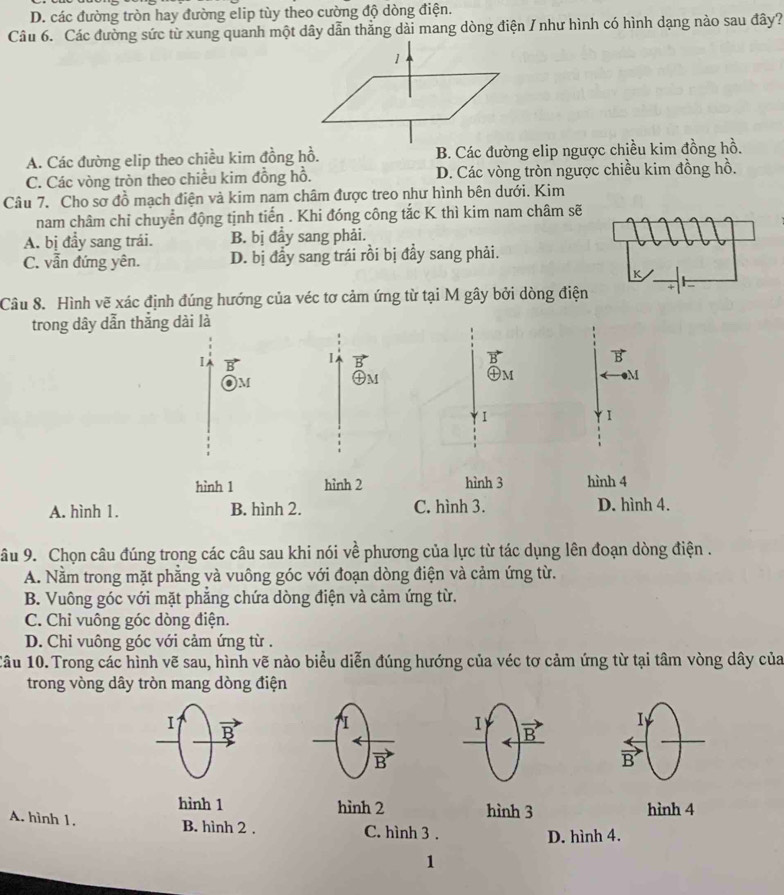 D. các đường tròn hay đường elip tùy theo cường độ dòng điện.
Câu 6. Các đường sức từ xung quanh một dây dẫn thẳng dài mang dòng điện / như hình có hình dạng nào sau đây?
A. Các đường elip theo chiều kim đồng hồ. B. Các đường elip ngược chiều kim đồng hồ.
C. Các vòng tròn theo chiều kim đồng hồ. D. Các vòng tròn ngược chiều kim đồng hồ.
Câu 7. Cho sơ đồ mạch điện và kim nam châm được treo như hình bên dưới. Kim
nam châm chỉ chuyển động tịnh tiến . Khi đóng công tắc K thì kim nam châm sẽ
A. bị đầy sang trái. B. bị đẩy sang phải.
C. vẫn đứng yên. D. bị đầy sang trái rồi bị đầy sang phải.
K
Câu 8. Hình vẽ xác định đúng hướng của véc tơ cảm ứng từ tại M gây bởi dòng điện
trong dây dẫn thắng dài là
I
1
B
)M
④M
㊉m
M
I
hình 1 hình 2 hình 3 hình 4
A. hình 1. B. hình 2. C. hình 3. D. hình 4.
âu 9. Chọn câu đúng trong các câu sau khi nói về phương của lực từ tác dụng lên đoạn dòng điện .
A. Nằm trong mặt phẳng và vuông góc với đoạn dòng điện và cảm ứng từ.
B. Vuông góc với mặt phẳng chứa dòng điện và cảm ứng từ.
C. Chỉ vuông góc dòng điện.
D. Chi vuông góc với cảm ứng từ .
Câu 10. Trong các hình vẽ sau, hình vẽ nào biểu diễn đúng hướng của véc tơ cảm ứng từ tại tâm vòng dây của
trong vòng dây tròn mang dòng điện
1
I
B
B
hình 1 hình 2 hình 3 hình 4
A. hình 1.
B. hình 2 . C. hình 3 .
D. hình 4.
1