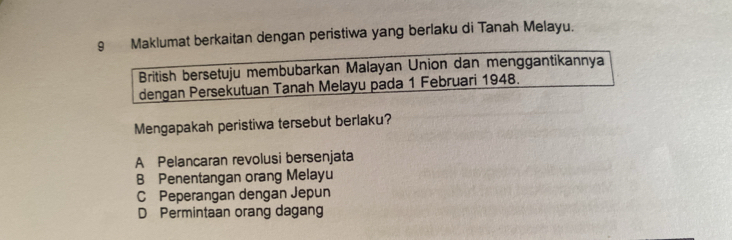 Maklumat berkaitan dengan peristiwa yang berlaku di Tanah Melayu.
British bersetuju membubarkan Malayan Union dan menggantikannya
dengan Persekutuan Tanah Melayu pada 1 Februari 1948.
Mengapakah peristiwa tersebut berlaku?
A Pelancaran revolusi bersenjata
B Penentangan orang Melayu
C Peperangan dengan Jepun
D Permintaan orang dagang