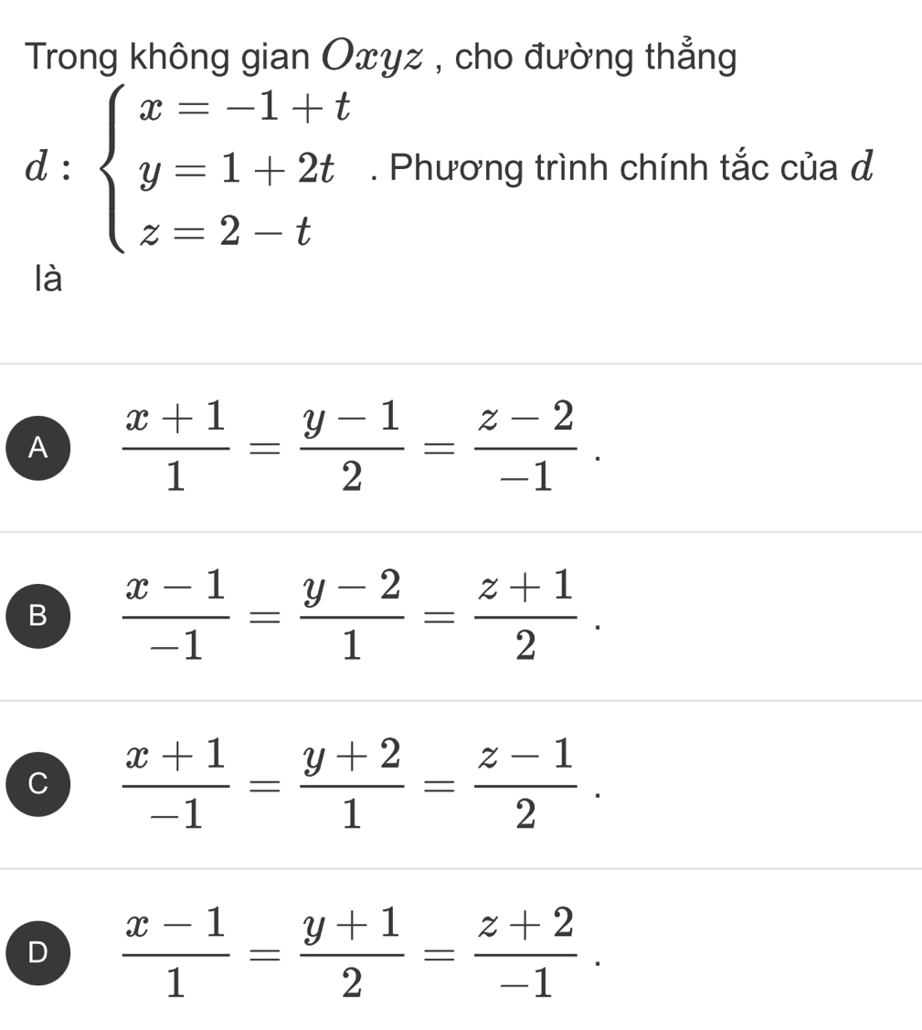 Trong không gian Oxyz , cho đường thẳng
□ 
d : beginarrayl x=-1+t y=1+2t z=2-tendarray.. Phương trình chính tắc của đ
□  
là
A  (x+1)/1 = (y-1)/2 = (z-2)/-1 .
B  (x-1)/-1 = (y-2)/1 = (z+1)/2 .
C  (x+1)/-1 = (y+2)/1 = (z-1)/2 .
D  (x-1)/1 = (y+1)/2 = (z+2)/-1 .