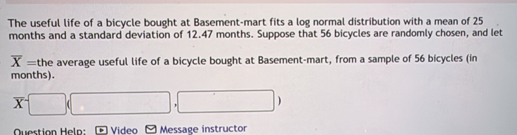 The useful life of a bicycle bought at Basement-mart fits a log normal distribution with a mean of 25
months and a standard deviation of 12.47 months. Suppose that 56 bicycles are randomly chosen, and let
overline X= the average useful life of a bicycle bought at Basement-mart, from a sample of 56 bicycles (in
months).
overline X□ (□ (□ ,□ )
Question Help: Video Message instructor